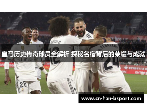 皇马历史传奇球员全解析 探秘名宿背后的荣耀与成就