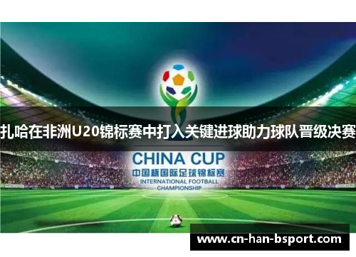 扎哈在非洲U20锦标赛中打入关键进球助力球队晋级决赛