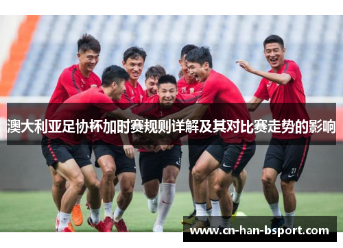 澳大利亚足协杯加时赛规则详解及其对比赛走势的影响