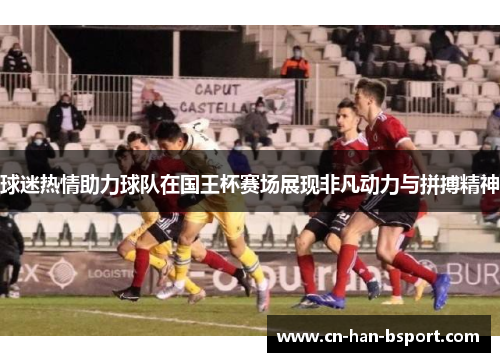 球迷热情助力球队在国王杯赛场展现非凡动力与拼搏精神 球迷热情助力球队在国王杯赛场展现非凡动力与拼搏精神
