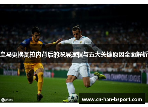 皇马更换瓦拉内背后的深层逻辑与五大关键原因全面解析 皇马更换瓦拉内背后的深层逻辑与五大关键原因全面解析
