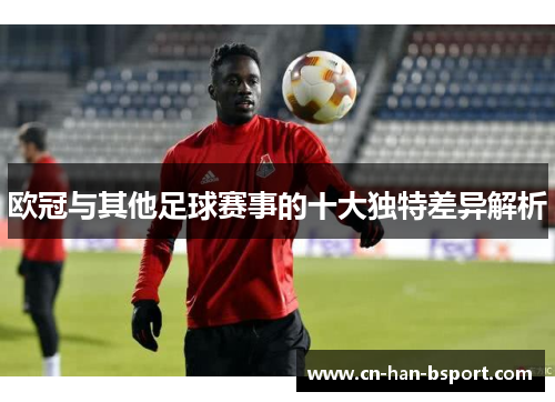 欧冠与其他足球赛事的十大独特差异解析 欧冠与其他足球赛事的十大独特差异解析