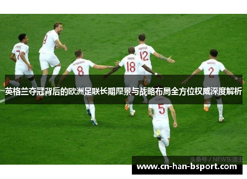 英格兰夺冠背后的欧洲足联长期愿景与战略布局全方位权威深度解析