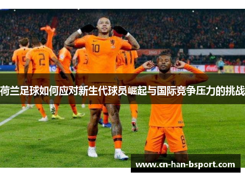 荷兰足球如何应对新生代球员崛起与国际竞争压力的挑战