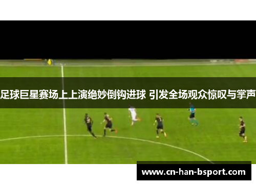 足球巨星赛场上上演绝妙倒钩进球 引发全场观众惊叹与掌声