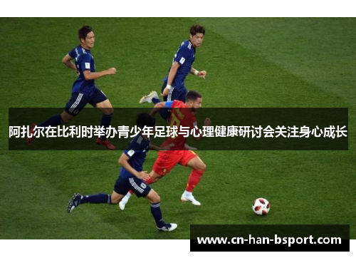 阿扎尔在比利时举办青少年足球与心理健康研讨会关注身心成长