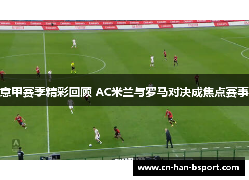 意甲赛季精彩回顾 AC米兰与罗马对决成焦点赛事 意甲赛季精彩回顾 AC米兰与罗马对决成焦点赛事