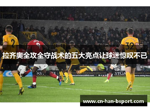 拉齐奥全攻全守战术的五大亮点让球迷惊叹不已 拉齐奥全攻全守战术的五大亮点让球迷惊叹不已