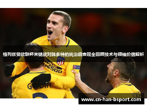 格列兹曼欧联杯关键战对阵多特的统治级表现全回顾技术与领袖价值解析 格列兹曼欧联杯关键战对阵多特的统治级表现全回顾技术与领袖价值解析