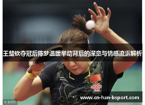 王楚钦夺冠后陈梦温暖举动背后的深意与情感流露解析 王楚钦夺冠后陈梦温暖举动背后的深意与情感流露解析