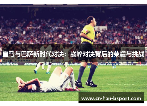 皇马与巴萨新时代对决:巅峰对决背后的荣耀与挑战 皇马与巴萨新时代对决:巅峰对决背后的荣耀与挑战