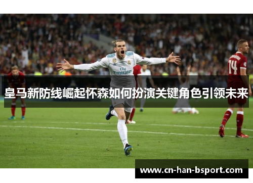 皇马新防线崛起怀森如何扮演关键角色引领未来