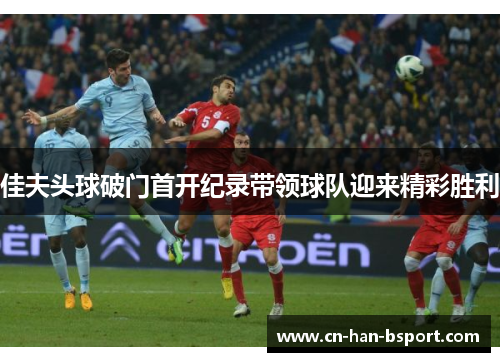 佳夫头球破门首开纪录带领球队迎来精彩胜利