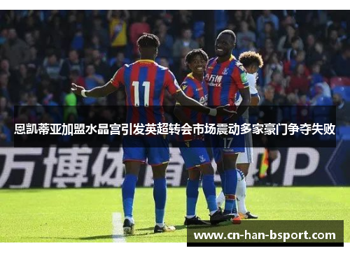 恩凯蒂亚加盟水晶宫引发英超转会市场震动多家豪门争夺失败