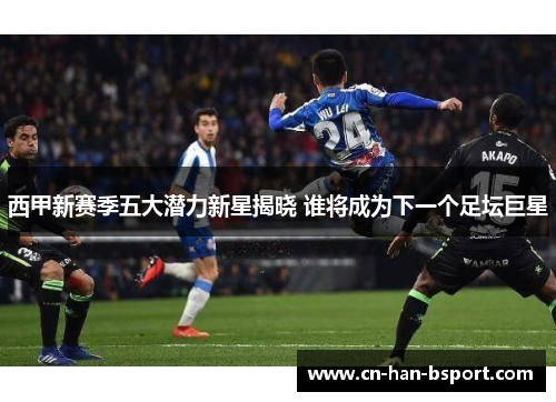 西甲新赛季五大潜力新星揭晓 谁将成为下一个足坛巨星